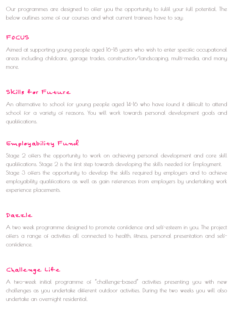 
Our programmes are designed to offer you the opportunity to fulfil your full potential. The below outlines some of our courses and what current trainees have to say: FOCUS
Aimed at supporting young people aged 16-18 years who wish to enter specific occupational areas including childcare, garage trades, construction/landscaping, multi-media, and many more. Skills for Future
An alternative to school for young people aged 14-16 who have found it difficult to attend school for a variety of reasons. You will work towards personal development goals and qualifications. Employability Fund
Stage 2 offers the opportunity to work on achieving personal development and core skill qualifications. Stage 2 is the first step towards developing the skills needed for Employment.
Stage 3 offers the opportunity to develop the skills required by employers and to achieve employability qualifications as well as gain references from employers by undertaking work experience placements. Dazzle
A two week programme designed to promote confidence and self-esteem in you. The project offers a range of activities all connected to health, fitness, personal presentation and self-confidence. Challenge Life
A two-week initial programme of “challenge-based” activities presenting you with new challenges as you undertake different outdoor activities. During the two weeks you will also undertake an overnight residential.
