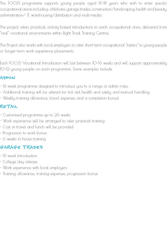 The FOCUS programme supports young people aged 16-18 years who wish to enter specific occupational areas including; childcare, garage trades, construction/landscaping, health and beauty, administration/ IT, warehousing/distribution and multi-media. The project offers practical, activity-based introductions to each occupational area, delivered from "real" vocational environments within Right Track Training Centres. The Project also works with local employers to offer short-term occupational "tasters" to young people or longer-term work experience placements. Each FOCUS Vocational Introduction will last between 10-16 weeks and will support approximately 10-12 young people on each programme. Some examples include ADMIN - 16 week programme designed to introduce you to a range of admin roles. - Additional training will be offered for first aid, health and safety and manual handling
- Weekly training allowance, travel expenses and a completion bonus! RETAIL
- Customised programme up to 26 weeks
- Work experience will be arranged to offer practical training
- Cost of travel and lunch will be provided
- Progression to work bonus - 6 weeks in house training GARAGE TRADES
- 16 week introduction
- College day release
- Work experience with local employers
- Training allowance, training expenses, progression bonus
